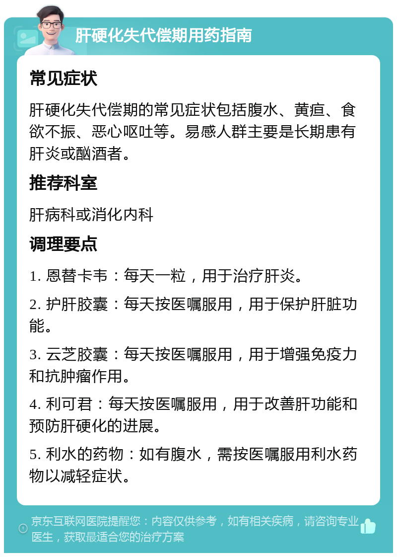 肝硬化失代偿期用药指南 常见症状 肝硬化失代偿期的常见症状包括腹水、黄疸、食欲不振、恶心呕吐等。易感人群主要是长期患有肝炎或酗酒者。 推荐科室 肝病科或消化内科 调理要点 1. 恩替卡韦：每天一粒，用于治疗肝炎。 2. 护肝胶囊：每天按医嘱服用，用于保护肝脏功能。 3. 云芝胶囊：每天按医嘱服用，用于增强免疫力和抗肿瘤作用。 4. 利可君：每天按医嘱服用，用于改善肝功能和预防肝硬化的进展。 5. 利水的药物：如有腹水，需按医嘱服用利水药物以减轻症状。