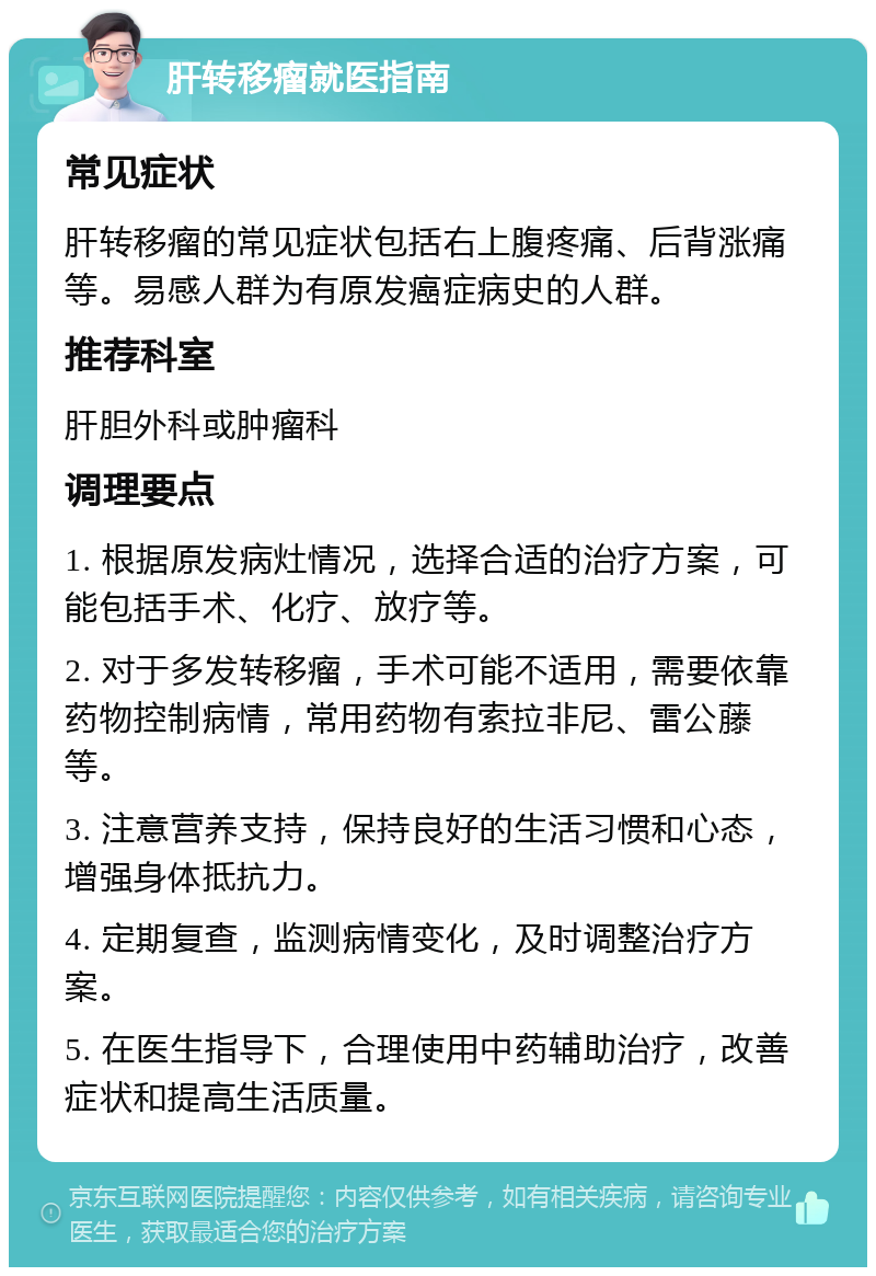 肝转移瘤就医指南 常见症状 肝转移瘤的常见症状包括右上腹疼痛、后背涨痛等。易感人群为有原发癌症病史的人群。 推荐科室 肝胆外科或肿瘤科 调理要点 1. 根据原发病灶情况，选择合适的治疗方案，可能包括手术、化疗、放疗等。 2. 对于多发转移瘤，手术可能不适用，需要依靠药物控制病情，常用药物有索拉非尼、雷公藤等。 3. 注意营养支持，保持良好的生活习惯和心态，增强身体抵抗力。 4. 定期复查，监测病情变化，及时调整治疗方案。 5. 在医生指导下，合理使用中药辅助治疗，改善症状和提高生活质量。