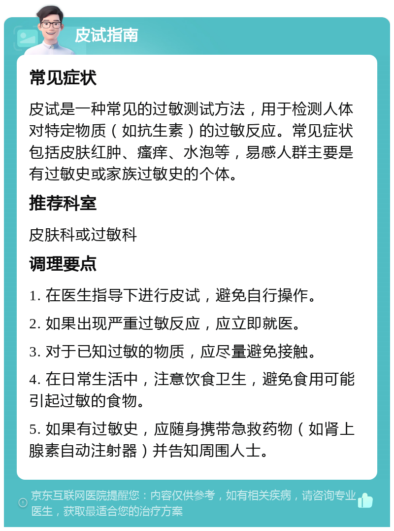 皮试指南 常见症状 皮试是一种常见的过敏测试方法，用于检测人体对特定物质（如抗生素）的过敏反应。常见症状包括皮肤红肿、瘙痒、水泡等，易感人群主要是有过敏史或家族过敏史的个体。 推荐科室 皮肤科或过敏科 调理要点 1. 在医生指导下进行皮试，避免自行操作。 2. 如果出现严重过敏反应，应立即就医。 3. 对于已知过敏的物质，应尽量避免接触。 4. 在日常生活中，注意饮食卫生，避免食用可能引起过敏的食物。 5. 如果有过敏史，应随身携带急救药物（如肾上腺素自动注射器）并告知周围人士。