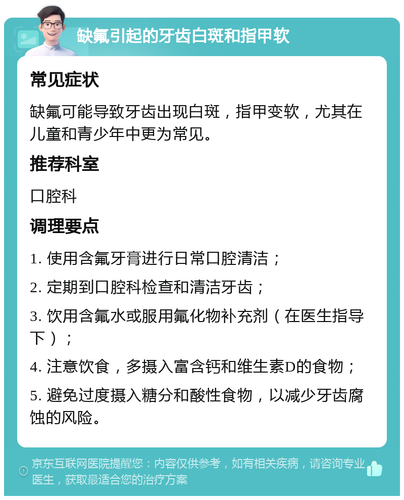 缺氟引起的牙齿白斑和指甲软 常见症状 缺氟可能导致牙齿出现白斑，指甲变软，尤其在儿童和青少年中更为常见。 推荐科室 口腔科 调理要点 1. 使用含氟牙膏进行日常口腔清洁； 2. 定期到口腔科检查和清洁牙齿； 3. 饮用含氟水或服用氟化物补充剂（在医生指导下）； 4. 注意饮食，多摄入富含钙和维生素D的食物； 5. 避免过度摄入糖分和酸性食物，以减少牙齿腐蚀的风险。