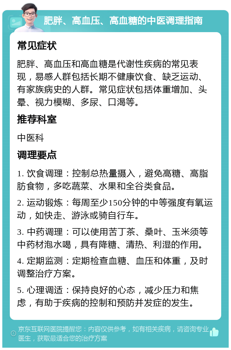 肥胖、高血压、高血糖的中医调理指南 常见症状 肥胖、高血压和高血糖是代谢性疾病的常见表现，易感人群包括长期不健康饮食、缺乏运动、有家族病史的人群。常见症状包括体重增加、头晕、视力模糊、多尿、口渴等。 推荐科室 中医科 调理要点 1. 饮食调理：控制总热量摄入，避免高糖、高脂肪食物，多吃蔬菜、水果和全谷类食品。 2. 运动锻炼：每周至少150分钟的中等强度有氧运动，如快走、游泳或骑自行车。 3. 中药调理：可以使用苦丁茶、桑叶、玉米须等中药材泡水喝，具有降糖、清热、利湿的作用。 4. 定期监测：定期检查血糖、血压和体重，及时调整治疗方案。 5. 心理调适：保持良好的心态，减少压力和焦虑，有助于疾病的控制和预防并发症的发生。