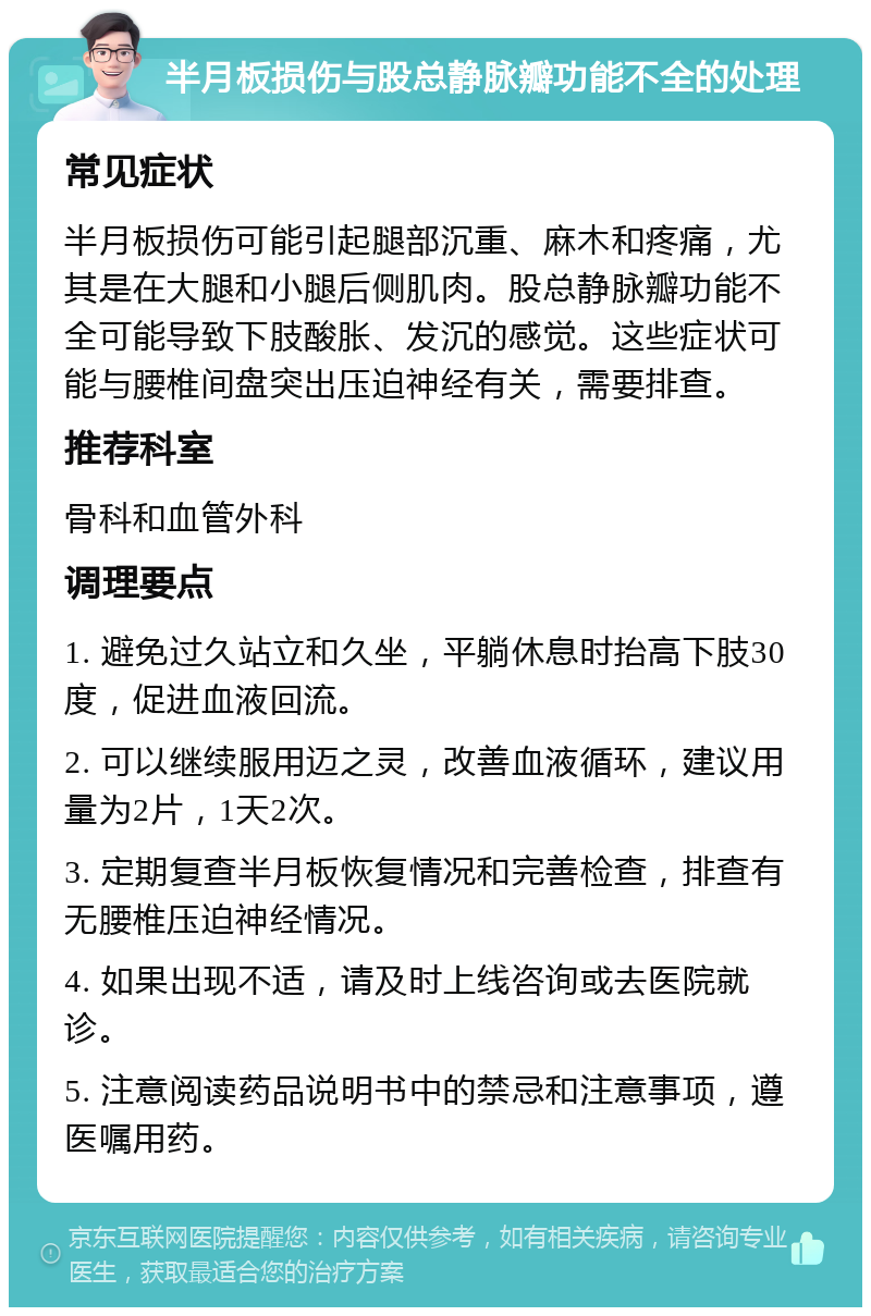 半月板损伤与股总静脉瓣功能不全的处理 常见症状 半月板损伤可能引起腿部沉重、麻木和疼痛，尤其是在大腿和小腿后侧肌肉。股总静脉瓣功能不全可能导致下肢酸胀、发沉的感觉。这些症状可能与腰椎间盘突出压迫神经有关，需要排查。 推荐科室 骨科和血管外科 调理要点 1. 避免过久站立和久坐，平躺休息时抬高下肢30度，促进血液回流。 2. 可以继续服用迈之灵，改善血液循环，建议用量为2片，1天2次。 3. 定期复查半月板恢复情况和完善检查，排查有无腰椎压迫神经情况。 4. 如果出现不适，请及时上线咨询或去医院就诊。 5. 注意阅读药品说明书中的禁忌和注意事项，遵医嘱用药。