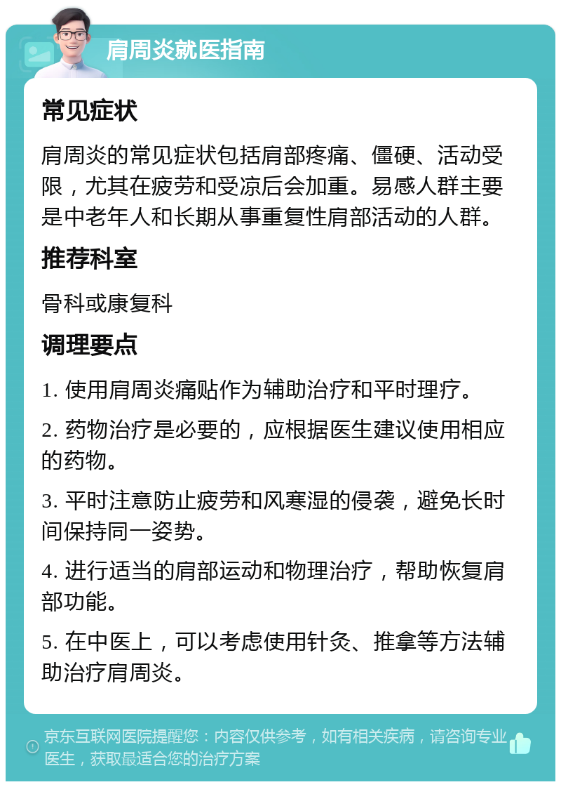 肩周炎就医指南 常见症状 肩周炎的常见症状包括肩部疼痛、僵硬、活动受限，尤其在疲劳和受凉后会加重。易感人群主要是中老年人和长期从事重复性肩部活动的人群。 推荐科室 骨科或康复科 调理要点 1. 使用肩周炎痛贴作为辅助治疗和平时理疗。 2. 药物治疗是必要的，应根据医生建议使用相应的药物。 3. 平时注意防止疲劳和风寒湿的侵袭，避免长时间保持同一姿势。 4. 进行适当的肩部运动和物理治疗，帮助恢复肩部功能。 5. 在中医上，可以考虑使用针灸、推拿等方法辅助治疗肩周炎。