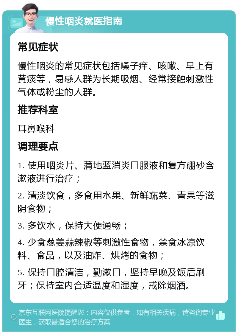 慢性咽炎就医指南 常见症状 慢性咽炎的常见症状包括嗓子痒、咳嗽、早上有黄痰等，易感人群为长期吸烟、经常接触刺激性气体或粉尘的人群。 推荐科室 耳鼻喉科 调理要点 1. 使用咽炎片、蒲地蓝消炎口服液和复方硼砂含漱液进行治疗； 2. 清淡饮食，多食用水果、新鲜蔬菜、青果等滋阴食物； 3. 多饮水，保持大便通畅； 4. 少食葱姜蒜辣椒等刺激性食物，禁食冰凉饮料、食品，以及油炸、烘烤的食物； 5. 保持口腔清洁，勤漱口，坚持早晚及饭后刷牙；保持室内合适温度和湿度，戒除烟酒。