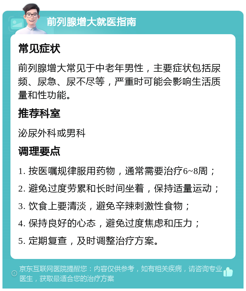 前列腺增大就医指南 常见症状 前列腺增大常见于中老年男性，主要症状包括尿频、尿急、尿不尽等，严重时可能会影响生活质量和性功能。 推荐科室 泌尿外科或男科 调理要点 1. 按医嘱规律服用药物，通常需要治疗6~8周； 2. 避免过度劳累和长时间坐着，保持适量运动； 3. 饮食上要清淡，避免辛辣刺激性食物； 4. 保持良好的心态，避免过度焦虑和压力； 5. 定期复查，及时调整治疗方案。