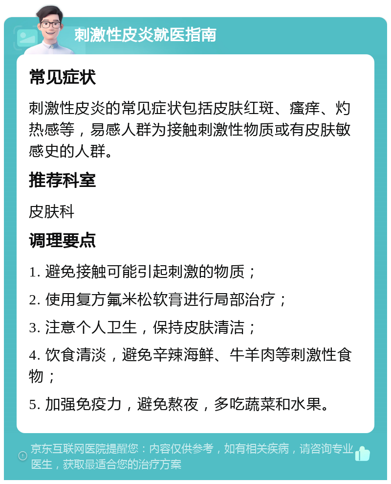 刺激性皮炎就医指南 常见症状 刺激性皮炎的常见症状包括皮肤红斑、瘙痒、灼热感等，易感人群为接触刺激性物质或有皮肤敏感史的人群。 推荐科室 皮肤科 调理要点 1. 避免接触可能引起刺激的物质； 2. 使用复方氟米松软膏进行局部治疗； 3. 注意个人卫生，保持皮肤清洁； 4. 饮食清淡，避免辛辣海鲜、牛羊肉等刺激性食物； 5. 加强免疫力，避免熬夜，多吃蔬菜和水果。