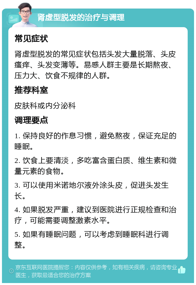 肾虚型脱发的治疗与调理 常见症状 肾虚型脱发的常见症状包括头发大量脱落、头皮瘙痒、头发变薄等。易感人群主要是长期熬夜、压力大、饮食不规律的人群。 推荐科室 皮肤科或内分泌科 调理要点 1. 保持良好的作息习惯，避免熬夜，保证充足的睡眠。 2. 饮食上要清淡，多吃富含蛋白质、维生素和微量元素的食物。 3. 可以使用米诺地尔液外涂头皮，促进头发生长。 4. 如果脱发严重，建议到医院进行正规检查和治疗，可能需要调整激素水平。 5. 如果有睡眠问题，可以考虑到睡眠科进行调整。