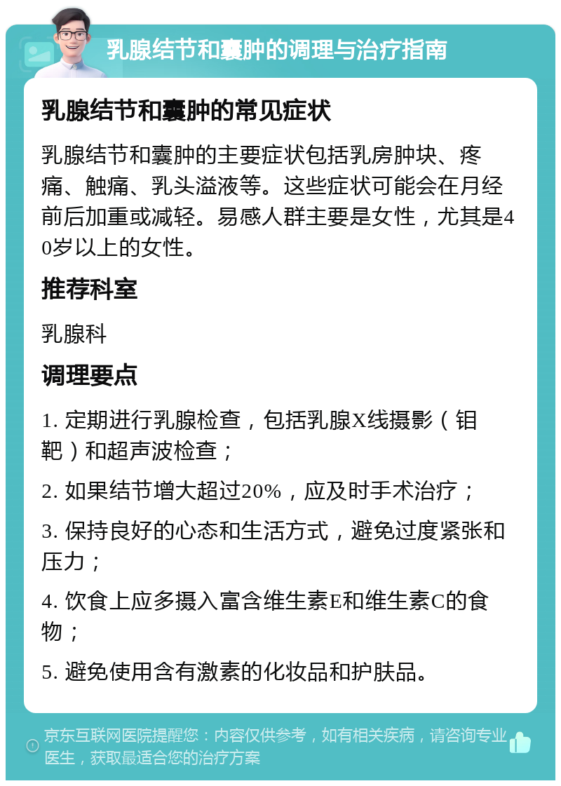 乳腺结节和囊肿的调理与治疗指南 乳腺结节和囊肿的常见症状 乳腺结节和囊肿的主要症状包括乳房肿块、疼痛、触痛、乳头溢液等。这些症状可能会在月经前后加重或减轻。易感人群主要是女性，尤其是40岁以上的女性。 推荐科室 乳腺科 调理要点 1. 定期进行乳腺检查，包括乳腺X线摄影（钼靶）和超声波检查； 2. 如果结节增大超过20%，应及时手术治疗； 3. 保持良好的心态和生活方式，避免过度紧张和压力； 4. 饮食上应多摄入富含维生素E和维生素C的食物； 5. 避免使用含有激素的化妆品和护肤品。