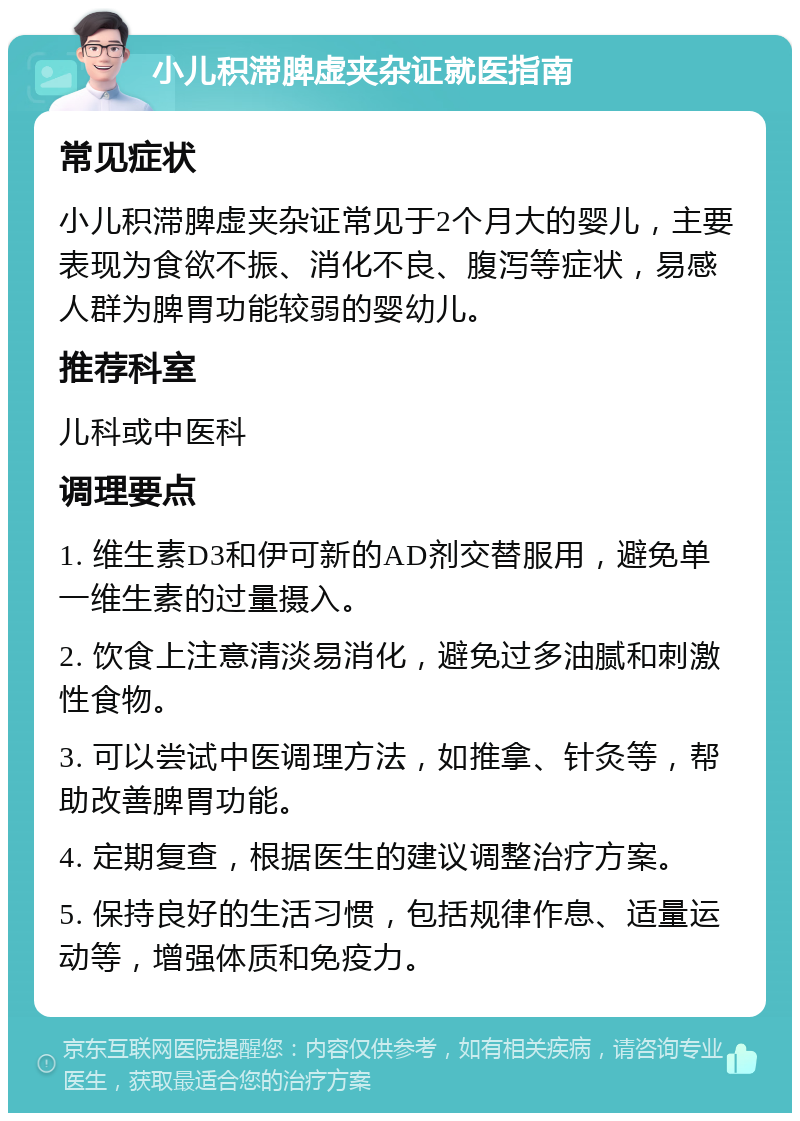 小儿积滞脾虚夹杂证就医指南 常见症状 小儿积滞脾虚夹杂证常见于2个月大的婴儿，主要表现为食欲不振、消化不良、腹泻等症状，易感人群为脾胃功能较弱的婴幼儿。 推荐科室 儿科或中医科 调理要点 1. 维生素D3和伊可新的AD剂交替服用，避免单一维生素的过量摄入。 2. 饮食上注意清淡易消化，避免过多油腻和刺激性食物。 3. 可以尝试中医调理方法，如推拿、针灸等，帮助改善脾胃功能。 4. 定期复查，根据医生的建议调整治疗方案。 5. 保持良好的生活习惯，包括规律作息、适量运动等，增强体质和免疫力。