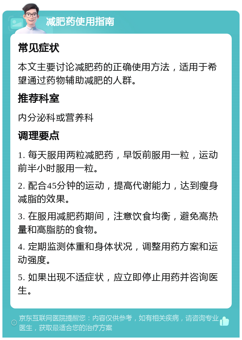 减肥药使用指南 常见症状 本文主要讨论减肥药的正确使用方法，适用于希望通过药物辅助减肥的人群。 推荐科室 内分泌科或营养科 调理要点 1. 每天服用两粒减肥药，早饭前服用一粒，运动前半小时服用一粒。 2. 配合45分钟的运动，提高代谢能力，达到瘦身减脂的效果。 3. 在服用减肥药期间，注意饮食均衡，避免高热量和高脂肪的食物。 4. 定期监测体重和身体状况，调整用药方案和运动强度。 5. 如果出现不适症状，应立即停止用药并咨询医生。