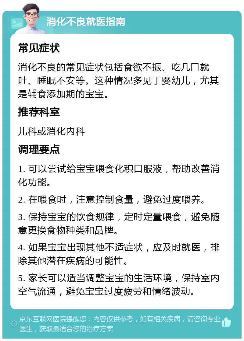 消化不良就医指南 常见症状 消化不良的常见症状包括食欲不振、吃几口就吐、睡眠不安等。这种情况多见于婴幼儿，尤其是辅食添加期的宝宝。 推荐科室 儿科或消化内科 调理要点 1. 可以尝试给宝宝喂食化积口服液，帮助改善消化功能。 2. 在喂食时，注意控制食量，避免过度喂养。 3. 保持宝宝的饮食规律，定时定量喂食，避免随意更换食物种类和品牌。 4. 如果宝宝出现其他不适症状，应及时就医，排除其他潜在疾病的可能性。 5. 家长可以适当调整宝宝的生活环境，保持室内空气流通，避免宝宝过度疲劳和情绪波动。