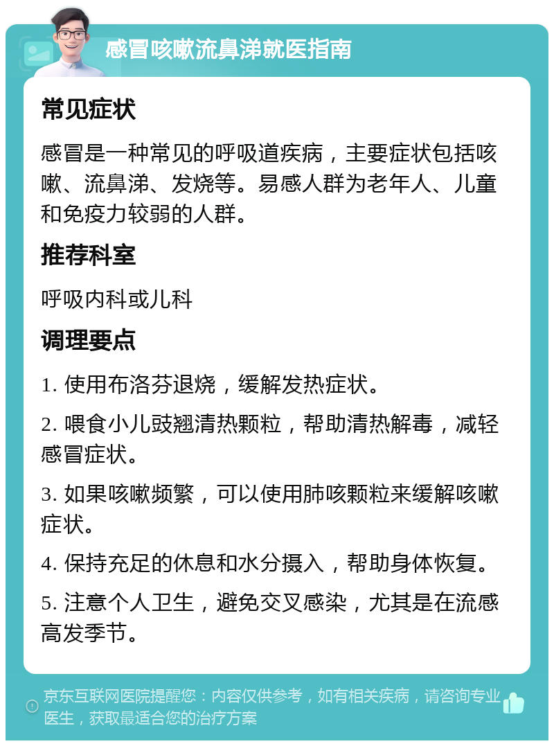 感冒咳嗽流鼻涕就医指南 常见症状 感冒是一种常见的呼吸道疾病，主要症状包括咳嗽、流鼻涕、发烧等。易感人群为老年人、儿童和免疫力较弱的人群。 推荐科室 呼吸内科或儿科 调理要点 1. 使用布洛芬退烧，缓解发热症状。 2. 喂食小儿豉翘清热颗粒，帮助清热解毒，减轻感冒症状。 3. 如果咳嗽频繁，可以使用肺咳颗粒来缓解咳嗽症状。 4. 保持充足的休息和水分摄入，帮助身体恢复。 5. 注意个人卫生，避免交叉感染，尤其是在流感高发季节。