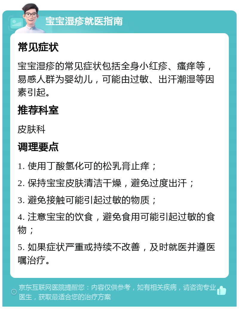 宝宝湿疹就医指南 常见症状 宝宝湿疹的常见症状包括全身小红疹、瘙痒等，易感人群为婴幼儿，可能由过敏、出汗潮湿等因素引起。 推荐科室 皮肤科 调理要点 1. 使用丁酸氢化可的松乳膏止痒； 2. 保持宝宝皮肤清洁干燥，避免过度出汗； 3. 避免接触可能引起过敏的物质； 4. 注意宝宝的饮食，避免食用可能引起过敏的食物； 5. 如果症状严重或持续不改善，及时就医并遵医嘱治疗。