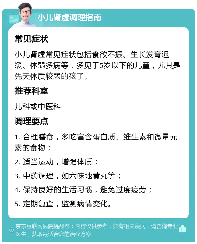 小儿肾虚调理指南 常见症状 小儿肾虚常见症状包括食欲不振、生长发育迟缓、体弱多病等，多见于5岁以下的儿童，尤其是先天体质较弱的孩子。 推荐科室 儿科或中医科 调理要点 1. 合理膳食，多吃富含蛋白质、维生素和微量元素的食物； 2. 适当运动，增强体质； 3. 中药调理，如六味地黄丸等； 4. 保持良好的生活习惯，避免过度疲劳； 5. 定期复查，监测病情变化。