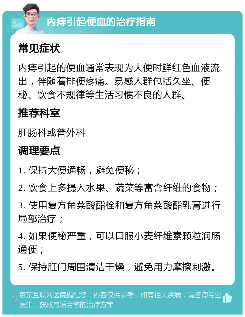 内痔引起便血的治疗指南 常见症状 内痔引起的便血通常表现为大便时鲜红色血液流出，伴随着排便疼痛。易感人群包括久坐、便秘、饮食不规律等生活习惯不良的人群。 推荐科室 肛肠科或普外科 调理要点 1. 保持大便通畅，避免便秘； 2. 饮食上多摄入水果、蔬菜等富含纤维的食物； 3. 使用复方角菜酸酯栓和复方角菜酸酯乳膏进行局部治疗； 4. 如果便秘严重，可以口服小麦纤维素颗粒润肠通便； 5. 保持肛门周围清洁干燥，避免用力摩擦刺激。