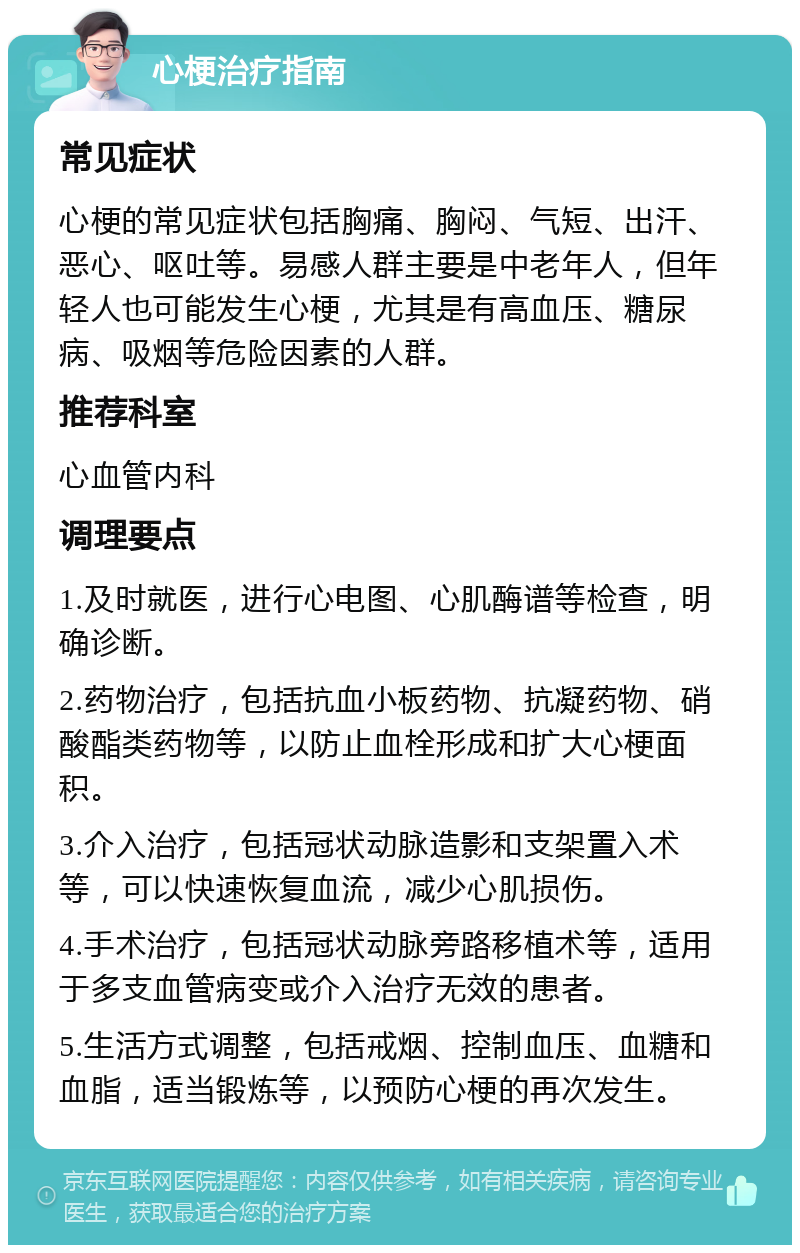 心梗治疗指南 常见症状 心梗的常见症状包括胸痛、胸闷、气短、出汗、恶心、呕吐等。易感人群主要是中老年人，但年轻人也可能发生心梗，尤其是有高血压、糖尿病、吸烟等危险因素的人群。 推荐科室 心血管内科 调理要点 1.及时就医，进行心电图、心肌酶谱等检查，明确诊断。 2.药物治疗，包括抗血小板药物、抗凝药物、硝酸酯类药物等，以防止血栓形成和扩大心梗面积。 3.介入治疗，包括冠状动脉造影和支架置入术等，可以快速恢复血流，减少心肌损伤。 4.手术治疗，包括冠状动脉旁路移植术等，适用于多支血管病变或介入治疗无效的患者。 5.生活方式调整，包括戒烟、控制血压、血糖和血脂，适当锻炼等，以预防心梗的再次发生。