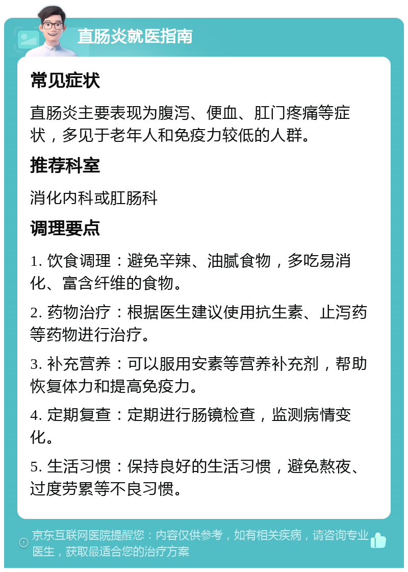 直肠炎就医指南 常见症状 直肠炎主要表现为腹泻、便血、肛门疼痛等症状，多见于老年人和免疫力较低的人群。 推荐科室 消化内科或肛肠科 调理要点 1. 饮食调理：避免辛辣、油腻食物，多吃易消化、富含纤维的食物。 2. 药物治疗：根据医生建议使用抗生素、止泻药等药物进行治疗。 3. 补充营养：可以服用安素等营养补充剂，帮助恢复体力和提高免疫力。 4. 定期复查：定期进行肠镜检查，监测病情变化。 5. 生活习惯：保持良好的生活习惯，避免熬夜、过度劳累等不良习惯。