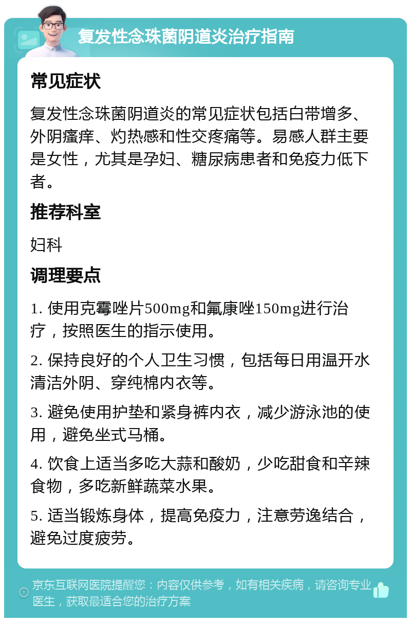 复发性念珠菌阴道炎治疗指南 常见症状 复发性念珠菌阴道炎的常见症状包括白带增多、外阴瘙痒、灼热感和性交疼痛等。易感人群主要是女性，尤其是孕妇、糖尿病患者和免疫力低下者。 推荐科室 妇科 调理要点 1. 使用克霉唑片500mg和氟康唑150mg进行治疗，按照医生的指示使用。 2. 保持良好的个人卫生习惯，包括每日用温开水清洁外阴、穿纯棉内衣等。 3. 避免使用护垫和紧身裤内衣，减少游泳池的使用，避免坐式马桶。 4. 饮食上适当多吃大蒜和酸奶，少吃甜食和辛辣食物，多吃新鲜蔬菜水果。 5. 适当锻炼身体，提高免疫力，注意劳逸结合，避免过度疲劳。