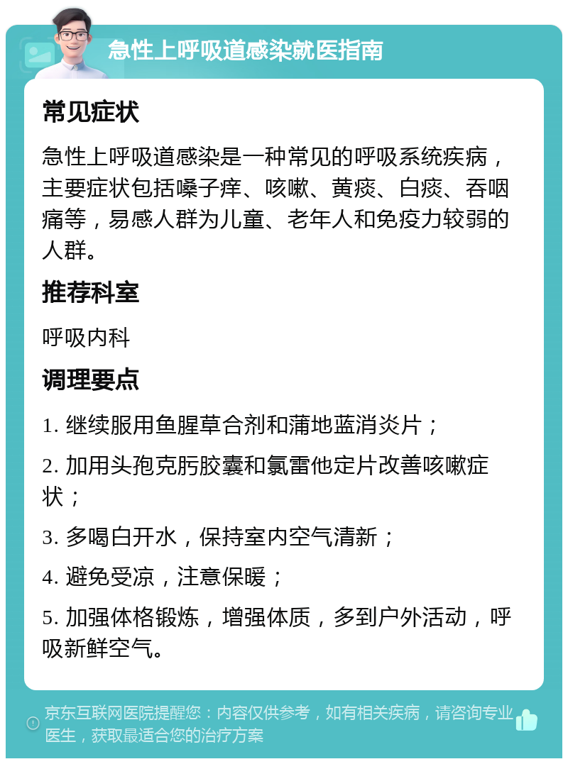 急性上呼吸道感染就医指南 常见症状 急性上呼吸道感染是一种常见的呼吸系统疾病，主要症状包括嗓子痒、咳嗽、黄痰、白痰、吞咽痛等，易感人群为儿童、老年人和免疫力较弱的人群。 推荐科室 呼吸内科 调理要点 1. 继续服用鱼腥草合剂和蒲地蓝消炎片； 2. 加用头孢克肟胶囊和氯雷他定片改善咳嗽症状； 3. 多喝白开水，保持室内空气清新； 4. 避免受凉，注意保暖； 5. 加强体格锻炼，增强体质，多到户外活动，呼吸新鲜空气。