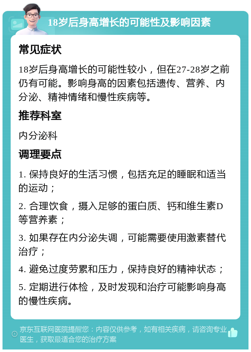 18岁后身高增长的可能性及影响因素 常见症状 18岁后身高增长的可能性较小，但在27-28岁之前仍有可能。影响身高的因素包括遗传、营养、内分泌、精神情绪和慢性疾病等。 推荐科室 内分泌科 调理要点 1. 保持良好的生活习惯，包括充足的睡眠和适当的运动； 2. 合理饮食，摄入足够的蛋白质、钙和维生素D等营养素； 3. 如果存在内分泌失调，可能需要使用激素替代治疗； 4. 避免过度劳累和压力，保持良好的精神状态； 5. 定期进行体检，及时发现和治疗可能影响身高的慢性疾病。