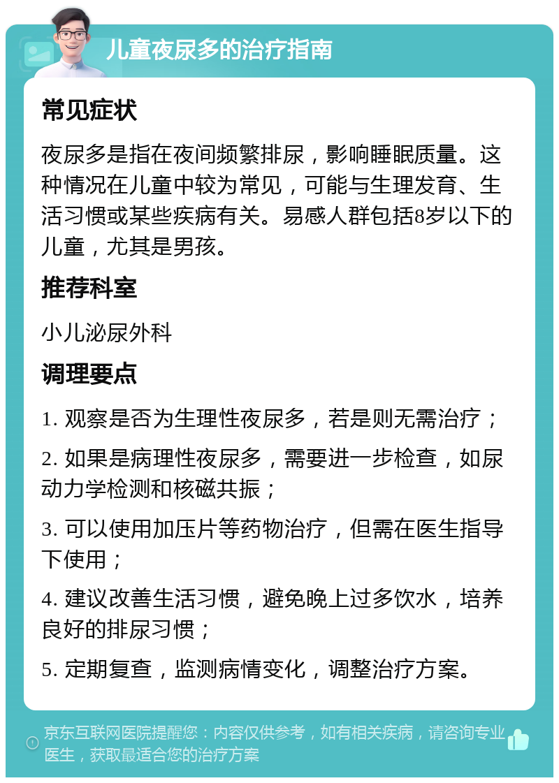 儿童夜尿多的治疗指南 常见症状 夜尿多是指在夜间频繁排尿，影响睡眠质量。这种情况在儿童中较为常见，可能与生理发育、生活习惯或某些疾病有关。易感人群包括8岁以下的儿童，尤其是男孩。 推荐科室 小儿泌尿外科 调理要点 1. 观察是否为生理性夜尿多，若是则无需治疗； 2. 如果是病理性夜尿多，需要进一步检查，如尿动力学检测和核磁共振； 3. 可以使用加压片等药物治疗，但需在医生指导下使用； 4. 建议改善生活习惯，避免晚上过多饮水，培养良好的排尿习惯； 5. 定期复查，监测病情变化，调整治疗方案。