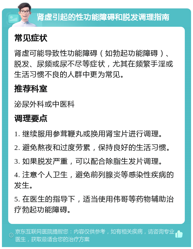 肾虚引起的性功能障碍和脱发调理指南 常见症状 肾虚可能导致性功能障碍（如勃起功能障碍）、脱发、尿频或尿不尽等症状，尤其在频繁手淫或生活习惯不良的人群中更为常见。 推荐科室 泌尿外科或中医科 调理要点 1. 继续服用参茸鞭丸或换用肾宝片进行调理。 2. 避免熬夜和过度劳累，保持良好的生活习惯。 3. 如果脱发严重，可以配合除脂生发片调理。 4. 注意个人卫生，避免前列腺炎等感染性疾病的发生。 5. 在医生的指导下，适当使用伟哥等药物辅助治疗勃起功能障碍。