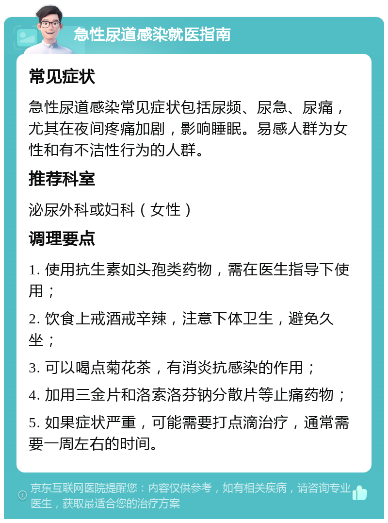 急性尿道感染就医指南 常见症状 急性尿道感染常见症状包括尿频、尿急、尿痛，尤其在夜间疼痛加剧，影响睡眠。易感人群为女性和有不洁性行为的人群。 推荐科室 泌尿外科或妇科（女性） 调理要点 1. 使用抗生素如头孢类药物，需在医生指导下使用； 2. 饮食上戒酒戒辛辣，注意下体卫生，避免久坐； 3. 可以喝点菊花茶，有消炎抗感染的作用； 4. 加用三金片和洛索洛芬钠分散片等止痛药物； 5. 如果症状严重，可能需要打点滴治疗，通常需要一周左右的时间。