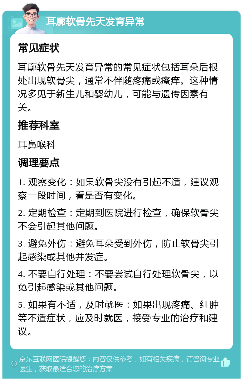 耳廓软骨先天发育异常 常见症状 耳廓软骨先天发育异常的常见症状包括耳朵后根处出现软骨尖，通常不伴随疼痛或瘙痒。这种情况多见于新生儿和婴幼儿，可能与遗传因素有关。 推荐科室 耳鼻喉科 调理要点 1. 观察变化：如果软骨尖没有引起不适，建议观察一段时间，看是否有变化。 2. 定期检查：定期到医院进行检查，确保软骨尖不会引起其他问题。 3. 避免外伤：避免耳朵受到外伤，防止软骨尖引起感染或其他并发症。 4. 不要自行处理：不要尝试自行处理软骨尖，以免引起感染或其他问题。 5. 如果有不适，及时就医：如果出现疼痛、红肿等不适症状，应及时就医，接受专业的治疗和建议。