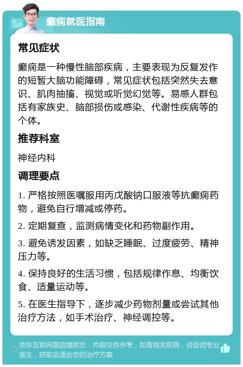 癫痫就医指南 常见症状 癫痫是一种慢性脑部疾病，主要表现为反复发作的短暂大脑功能障碍，常见症状包括突然失去意识、肌肉抽搐、视觉或听觉幻觉等。易感人群包括有家族史、脑部损伤或感染、代谢性疾病等的个体。 推荐科室 神经内科 调理要点 1. 严格按照医嘱服用丙戊酸钠口服液等抗癫痫药物，避免自行增减或停药。 2. 定期复查，监测病情变化和药物副作用。 3. 避免诱发因素，如缺乏睡眠、过度疲劳、精神压力等。 4. 保持良好的生活习惯，包括规律作息、均衡饮食、适量运动等。 5. 在医生指导下，逐步减少药物剂量或尝试其他治疗方法，如手术治疗、神经调控等。