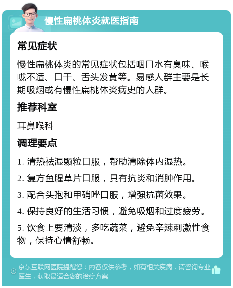 慢性扁桃体炎就医指南 常见症状 慢性扁桃体炎的常见症状包括咽口水有臭味、喉咙不适、口干、舌头发黄等。易感人群主要是长期吸烟或有慢性扁桃体炎病史的人群。 推荐科室 耳鼻喉科 调理要点 1. 清热祛湿颗粒口服，帮助清除体内湿热。 2. 复方鱼腥草片口服，具有抗炎和消肿作用。 3. 配合头孢和甲硝唑口服，增强抗菌效果。 4. 保持良好的生活习惯，避免吸烟和过度疲劳。 5. 饮食上要清淡，多吃蔬菜，避免辛辣刺激性食物，保持心情舒畅。