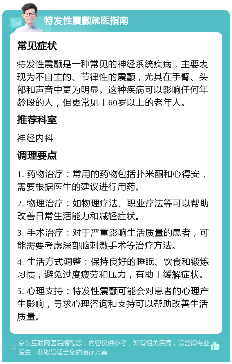 特发性震颤就医指南 常见症状 特发性震颤是一种常见的神经系统疾病，主要表现为不自主的、节律性的震颤，尤其在手臂、头部和声音中更为明显。这种疾病可以影响任何年龄段的人，但更常见于60岁以上的老年人。 推荐科室 神经内科 调理要点 1. 药物治疗：常用的药物包括扑米酮和心得安，需要根据医生的建议进行用药。 2. 物理治疗：如物理疗法、职业疗法等可以帮助改善日常生活能力和减轻症状。 3. 手术治疗：对于严重影响生活质量的患者，可能需要考虑深部脑刺激手术等治疗方法。 4. 生活方式调整：保持良好的睡眠、饮食和锻炼习惯，避免过度疲劳和压力，有助于缓解症状。 5. 心理支持：特发性震颤可能会对患者的心理产生影响，寻求心理咨询和支持可以帮助改善生活质量。