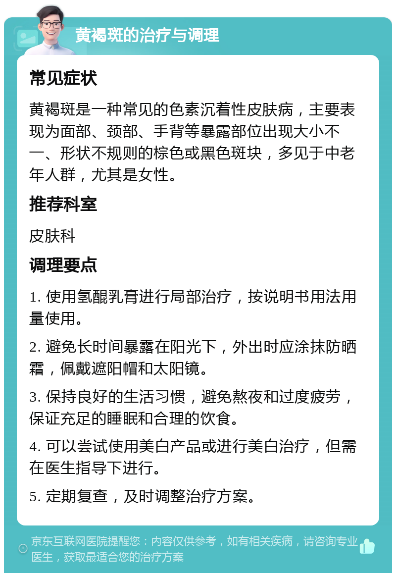 黄褐斑的治疗与调理 常见症状 黄褐斑是一种常见的色素沉着性皮肤病，主要表现为面部、颈部、手背等暴露部位出现大小不一、形状不规则的棕色或黑色斑块，多见于中老年人群，尤其是女性。 推荐科室 皮肤科 调理要点 1. 使用氢醌乳膏进行局部治疗，按说明书用法用量使用。 2. 避免长时间暴露在阳光下，外出时应涂抹防晒霜，佩戴遮阳帽和太阳镜。 3. 保持良好的生活习惯，避免熬夜和过度疲劳，保证充足的睡眠和合理的饮食。 4. 可以尝试使用美白产品或进行美白治疗，但需在医生指导下进行。 5. 定期复查，及时调整治疗方案。