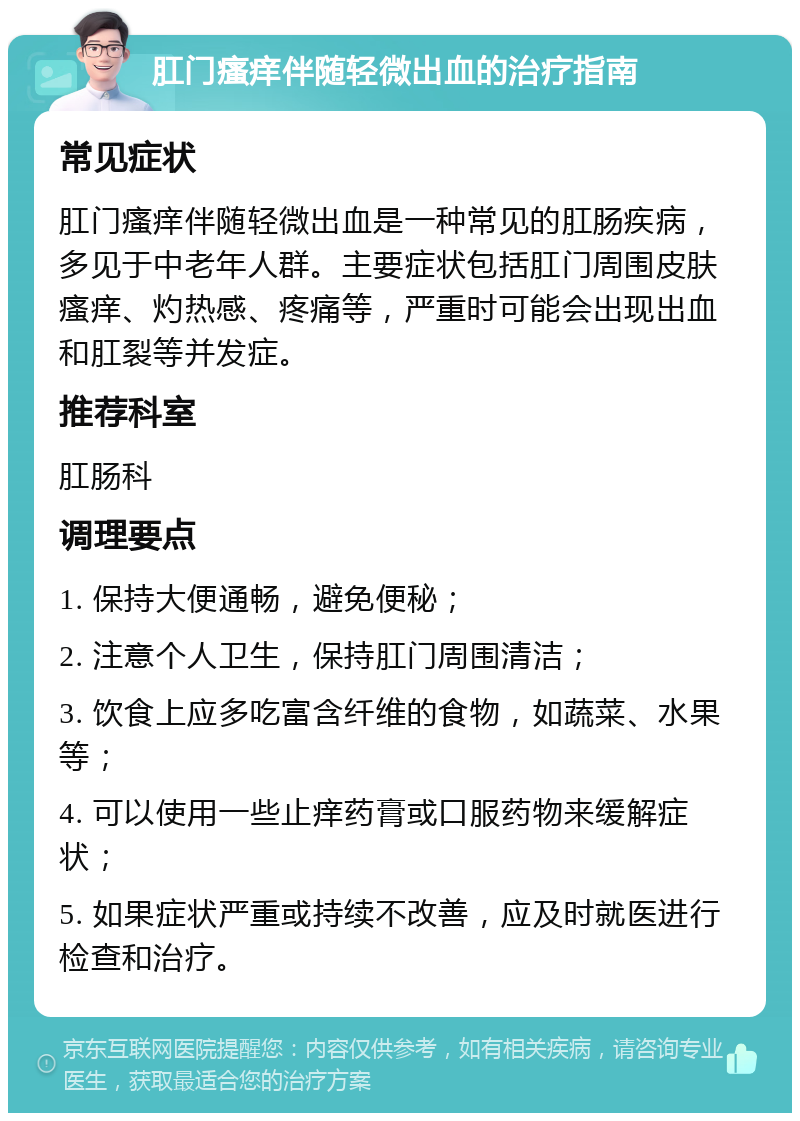 肛门瘙痒伴随轻微出血的治疗指南 常见症状 肛门瘙痒伴随轻微出血是一种常见的肛肠疾病，多见于中老年人群。主要症状包括肛门周围皮肤瘙痒、灼热感、疼痛等，严重时可能会出现出血和肛裂等并发症。 推荐科室 肛肠科 调理要点 1. 保持大便通畅，避免便秘； 2. 注意个人卫生，保持肛门周围清洁； 3. 饮食上应多吃富含纤维的食物，如蔬菜、水果等； 4. 可以使用一些止痒药膏或口服药物来缓解症状； 5. 如果症状严重或持续不改善，应及时就医进行检查和治疗。