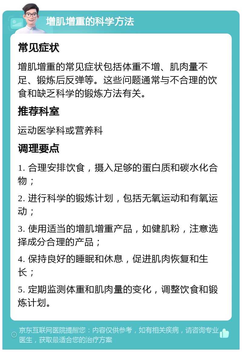 增肌增重的科学方法 常见症状 增肌增重的常见症状包括体重不增、肌肉量不足、锻炼后反弹等。这些问题通常与不合理的饮食和缺乏科学的锻炼方法有关。 推荐科室 运动医学科或营养科 调理要点 1. 合理安排饮食，摄入足够的蛋白质和碳水化合物； 2. 进行科学的锻炼计划，包括无氧运动和有氧运动； 3. 使用适当的增肌增重产品，如健肌粉，注意选择成分合理的产品； 4. 保持良好的睡眠和休息，促进肌肉恢复和生长； 5. 定期监测体重和肌肉量的变化，调整饮食和锻炼计划。