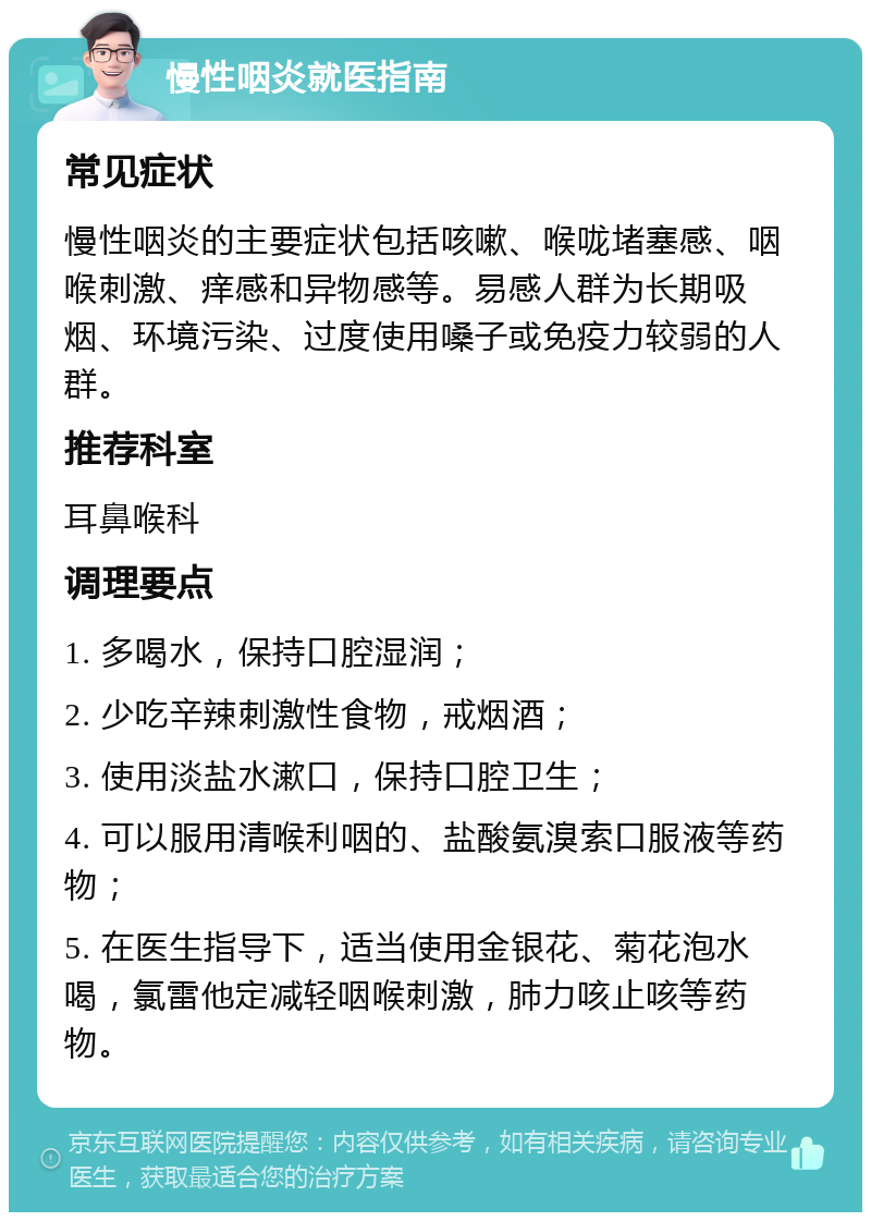 慢性咽炎就医指南 常见症状 慢性咽炎的主要症状包括咳嗽、喉咙堵塞感、咽喉刺激、痒感和异物感等。易感人群为长期吸烟、环境污染、过度使用嗓子或免疫力较弱的人群。 推荐科室 耳鼻喉科 调理要点 1. 多喝水，保持口腔湿润； 2. 少吃辛辣刺激性食物，戒烟酒； 3. 使用淡盐水漱口，保持口腔卫生； 4. 可以服用清喉利咽的、盐酸氨溴索口服液等药物； 5. 在医生指导下，适当使用金银花、菊花泡水喝，氯雷他定减轻咽喉刺激，肺力咳止咳等药物。