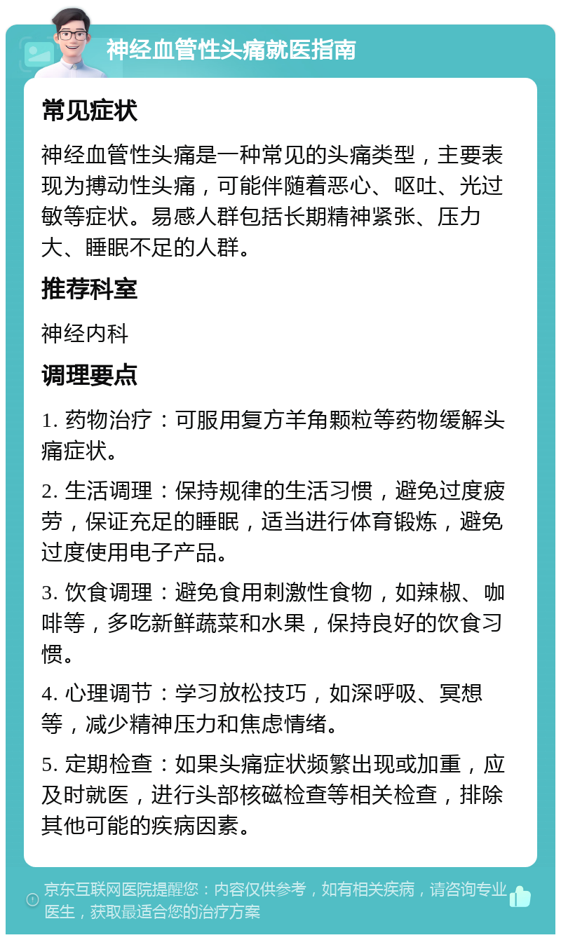 神经血管性头痛就医指南 常见症状 神经血管性头痛是一种常见的头痛类型，主要表现为搏动性头痛，可能伴随着恶心、呕吐、光过敏等症状。易感人群包括长期精神紧张、压力大、睡眠不足的人群。 推荐科室 神经内科 调理要点 1. 药物治疗：可服用复方羊角颗粒等药物缓解头痛症状。 2. 生活调理：保持规律的生活习惯，避免过度疲劳，保证充足的睡眠，适当进行体育锻炼，避免过度使用电子产品。 3. 饮食调理：避免食用刺激性食物，如辣椒、咖啡等，多吃新鲜蔬菜和水果，保持良好的饮食习惯。 4. 心理调节：学习放松技巧，如深呼吸、冥想等，减少精神压力和焦虑情绪。 5. 定期检查：如果头痛症状频繁出现或加重，应及时就医，进行头部核磁检查等相关检查，排除其他可能的疾病因素。