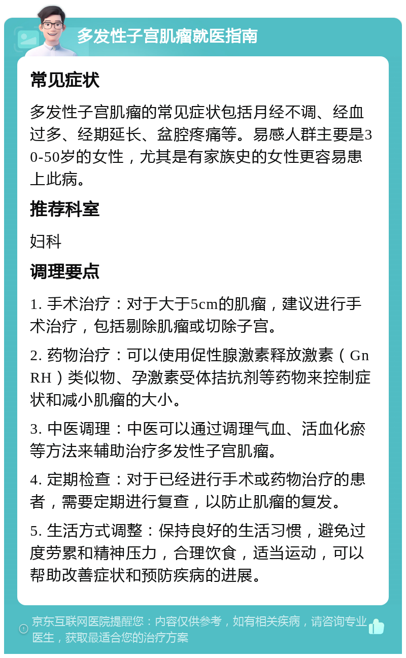 多发性子宫肌瘤就医指南 常见症状 多发性子宫肌瘤的常见症状包括月经不调、经血过多、经期延长、盆腔疼痛等。易感人群主要是30-50岁的女性，尤其是有家族史的女性更容易患上此病。 推荐科室 妇科 调理要点 1. 手术治疗：对于大于5cm的肌瘤，建议进行手术治疗，包括剔除肌瘤或切除子宫。 2. 药物治疗：可以使用促性腺激素释放激素（GnRH）类似物、孕激素受体拮抗剂等药物来控制症状和减小肌瘤的大小。 3. 中医调理：中医可以通过调理气血、活血化瘀等方法来辅助治疗多发性子宫肌瘤。 4. 定期检查：对于已经进行手术或药物治疗的患者，需要定期进行复查，以防止肌瘤的复发。 5. 生活方式调整：保持良好的生活习惯，避免过度劳累和精神压力，合理饮食，适当运动，可以帮助改善症状和预防疾病的进展。