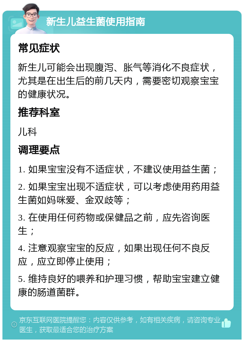 新生儿益生菌使用指南 常见症状 新生儿可能会出现腹泻、胀气等消化不良症状，尤其是在出生后的前几天内，需要密切观察宝宝的健康状况。 推荐科室 儿科 调理要点 1. 如果宝宝没有不适症状，不建议使用益生菌； 2. 如果宝宝出现不适症状，可以考虑使用药用益生菌如妈咪爱、金双歧等； 3. 在使用任何药物或保健品之前，应先咨询医生； 4. 注意观察宝宝的反应，如果出现任何不良反应，应立即停止使用； 5. 维持良好的喂养和护理习惯，帮助宝宝建立健康的肠道菌群。