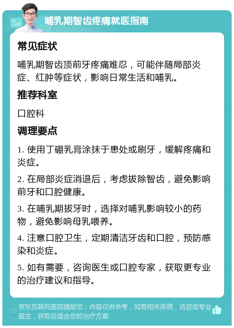 哺乳期智齿疼痛就医指南 常见症状 哺乳期智齿顶前牙疼痛难忍，可能伴随局部炎症、红肿等症状，影响日常生活和哺乳。 推荐科室 口腔科 调理要点 1. 使用丁硼乳膏涂抹于患处或刷牙，缓解疼痛和炎症。 2. 在局部炎症消退后，考虑拔除智齿，避免影响前牙和口腔健康。 3. 在哺乳期拔牙时，选择对哺乳影响较小的药物，避免影响母乳喂养。 4. 注意口腔卫生，定期清洁牙齿和口腔，预防感染和炎症。 5. 如有需要，咨询医生或口腔专家，获取更专业的治疗建议和指导。