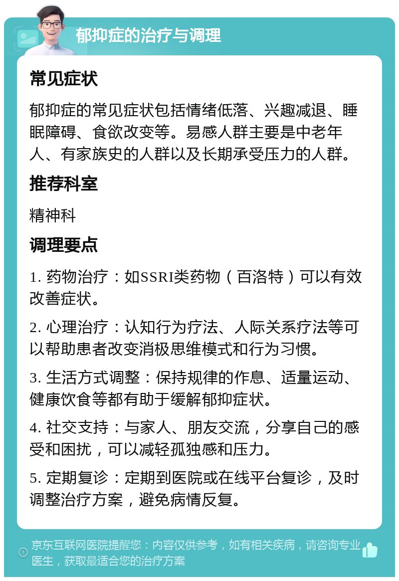 郁抑症的治疗与调理 常见症状 郁抑症的常见症状包括情绪低落、兴趣减退、睡眠障碍、食欲改变等。易感人群主要是中老年人、有家族史的人群以及长期承受压力的人群。 推荐科室 精神科 调理要点 1. 药物治疗：如SSRI类药物（百洛特）可以有效改善症状。 2. 心理治疗：认知行为疗法、人际关系疗法等可以帮助患者改变消极思维模式和行为习惯。 3. 生活方式调整：保持规律的作息、适量运动、健康饮食等都有助于缓解郁抑症状。 4. 社交支持：与家人、朋友交流，分享自己的感受和困扰，可以减轻孤独感和压力。 5. 定期复诊：定期到医院或在线平台复诊，及时调整治疗方案，避免病情反复。