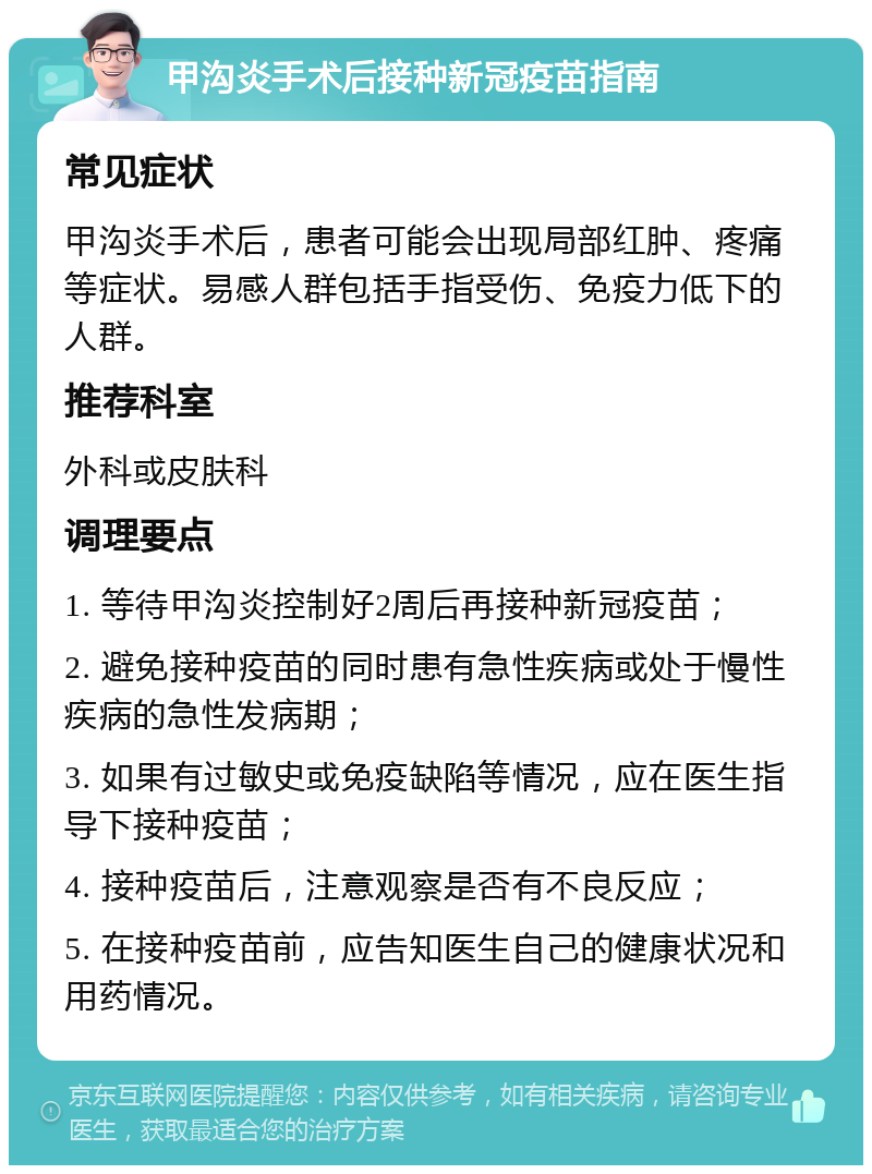 甲沟炎手术后接种新冠疫苗指南 常见症状 甲沟炎手术后，患者可能会出现局部红肿、疼痛等症状。易感人群包括手指受伤、免疫力低下的人群。 推荐科室 外科或皮肤科 调理要点 1. 等待甲沟炎控制好2周后再接种新冠疫苗； 2. 避免接种疫苗的同时患有急性疾病或处于慢性疾病的急性发病期； 3. 如果有过敏史或免疫缺陷等情况，应在医生指导下接种疫苗； 4. 接种疫苗后，注意观察是否有不良反应； 5. 在接种疫苗前，应告知医生自己的健康状况和用药情况。