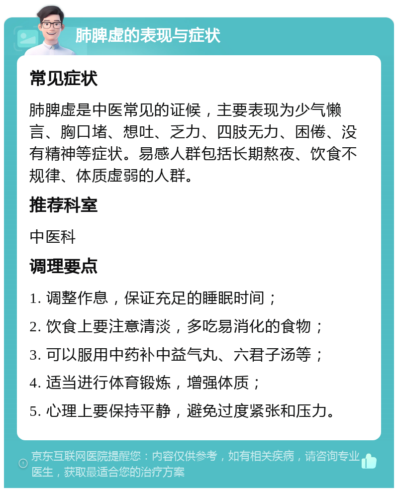 肺脾虚的表现与症状 常见症状 肺脾虚是中医常见的证候，主要表现为少气懒言、胸口堵、想吐、乏力、四肢无力、困倦、没有精神等症状。易感人群包括长期熬夜、饮食不规律、体质虚弱的人群。 推荐科室 中医科 调理要点 1. 调整作息，保证充足的睡眠时间； 2. 饮食上要注意清淡，多吃易消化的食物； 3. 可以服用中药补中益气丸、六君子汤等； 4. 适当进行体育锻炼，增强体质； 5. 心理上要保持平静，避免过度紧张和压力。