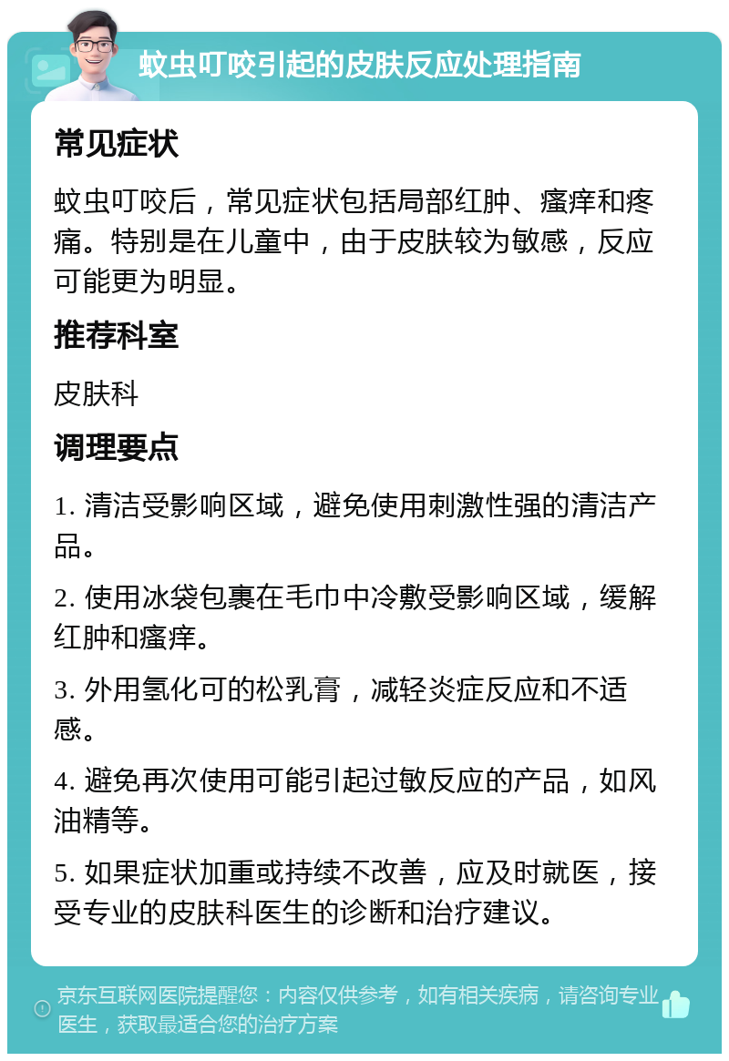 蚊虫叮咬引起的皮肤反应处理指南 常见症状 蚊虫叮咬后，常见症状包括局部红肿、瘙痒和疼痛。特别是在儿童中，由于皮肤较为敏感，反应可能更为明显。 推荐科室 皮肤科 调理要点 1. 清洁受影响区域，避免使用刺激性强的清洁产品。 2. 使用冰袋包裹在毛巾中冷敷受影响区域，缓解红肿和瘙痒。 3. 外用氢化可的松乳膏，减轻炎症反应和不适感。 4. 避免再次使用可能引起过敏反应的产品，如风油精等。 5. 如果症状加重或持续不改善，应及时就医，接受专业的皮肤科医生的诊断和治疗建议。