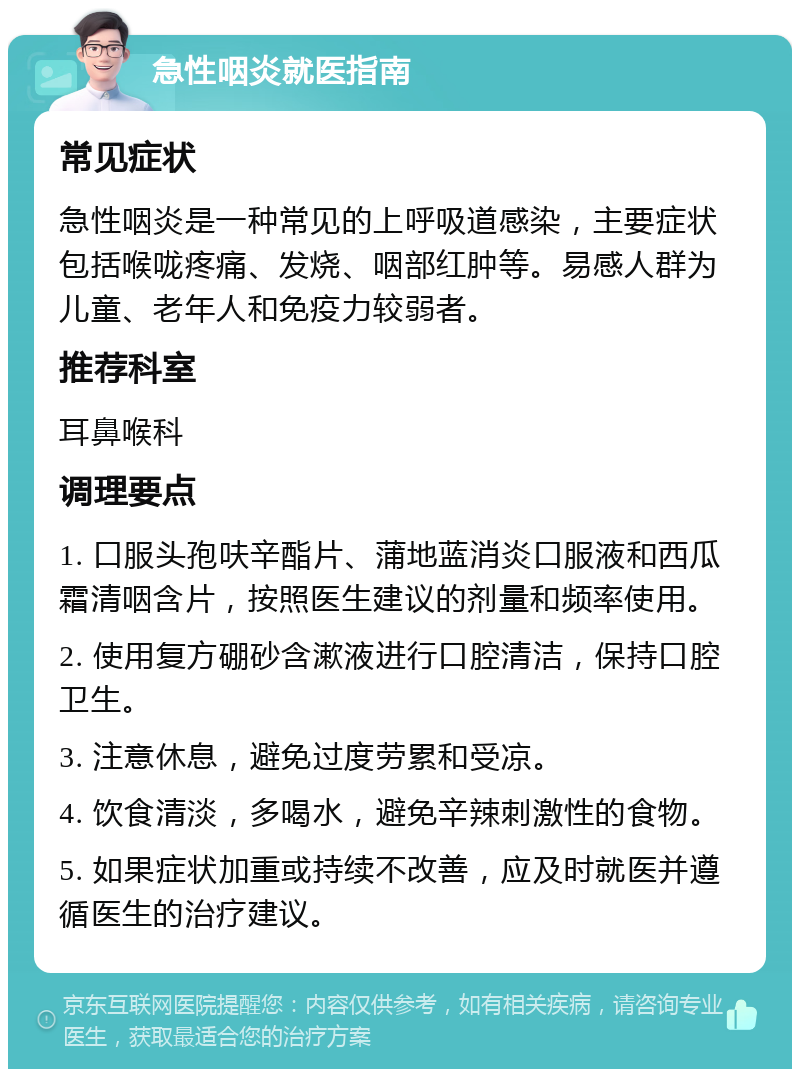 急性咽炎就医指南 常见症状 急性咽炎是一种常见的上呼吸道感染，主要症状包括喉咙疼痛、发烧、咽部红肿等。易感人群为儿童、老年人和免疫力较弱者。 推荐科室 耳鼻喉科 调理要点 1. 口服头孢呋辛酯片、蒲地蓝消炎口服液和西瓜霜清咽含片，按照医生建议的剂量和频率使用。 2. 使用复方硼砂含漱液进行口腔清洁，保持口腔卫生。 3. 注意休息，避免过度劳累和受凉。 4. 饮食清淡，多喝水，避免辛辣刺激性的食物。 5. 如果症状加重或持续不改善，应及时就医并遵循医生的治疗建议。