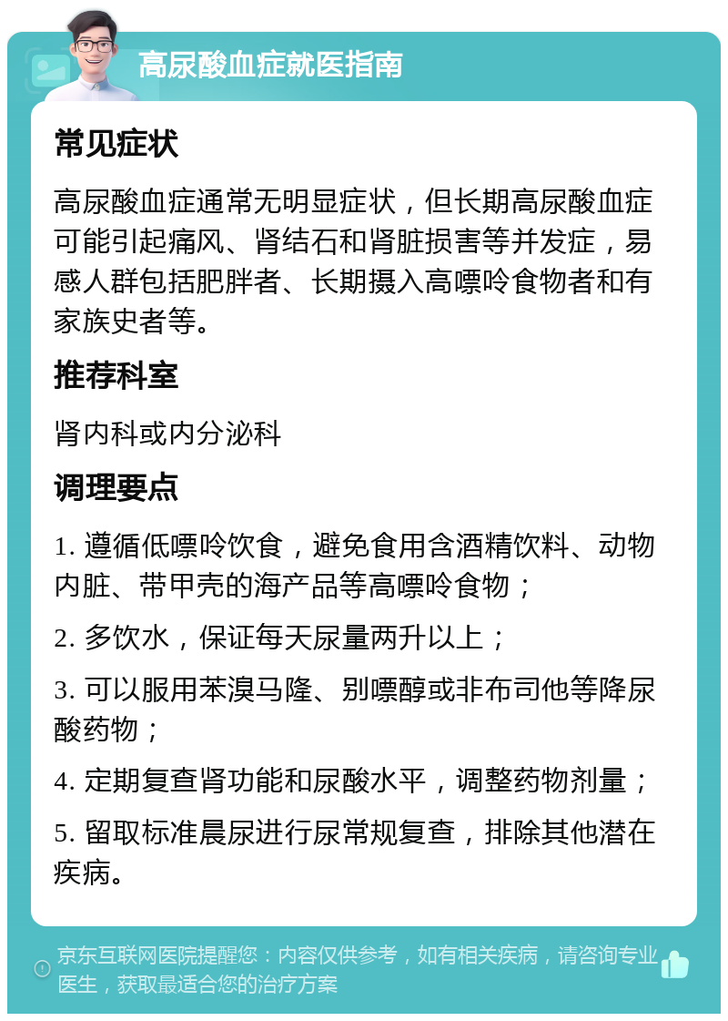 高尿酸血症就医指南 常见症状 高尿酸血症通常无明显症状，但长期高尿酸血症可能引起痛风、肾结石和肾脏损害等并发症，易感人群包括肥胖者、长期摄入高嘌呤食物者和有家族史者等。 推荐科室 肾内科或内分泌科 调理要点 1. 遵循低嘌呤饮食，避免食用含酒精饮料、动物内脏、带甲壳的海产品等高嘌呤食物； 2. 多饮水，保证每天尿量两升以上； 3. 可以服用苯溴马隆、别嘌醇或非布司他等降尿酸药物； 4. 定期复查肾功能和尿酸水平，调整药物剂量； 5. 留取标准晨尿进行尿常规复查，排除其他潜在疾病。