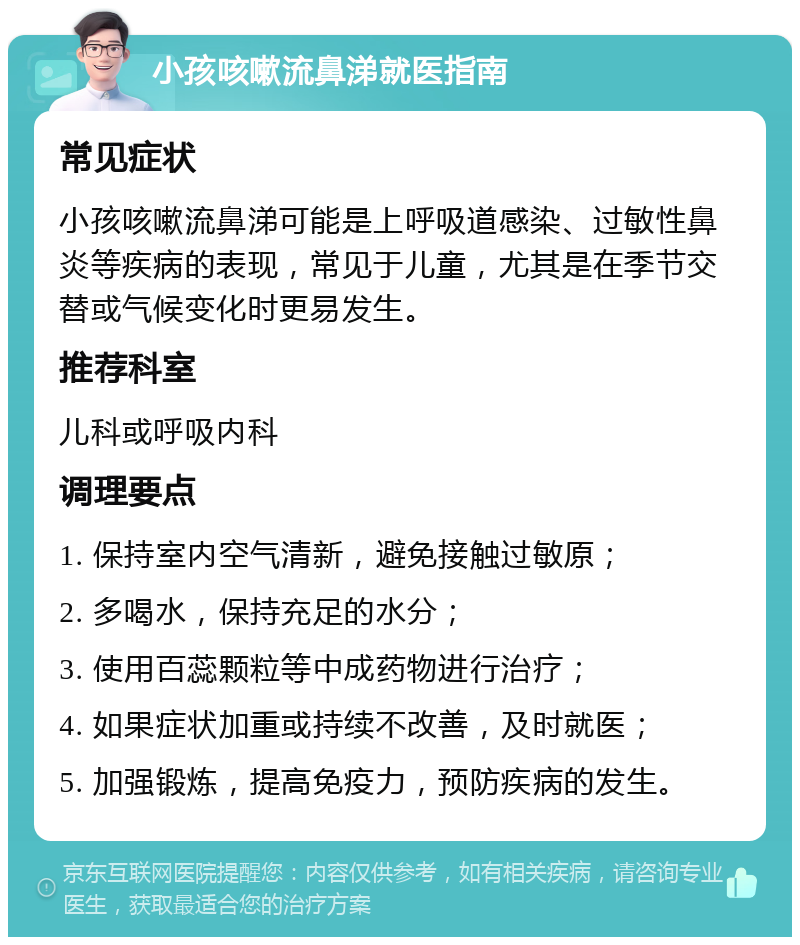 小孩咳嗽流鼻涕就医指南 常见症状 小孩咳嗽流鼻涕可能是上呼吸道感染、过敏性鼻炎等疾病的表现，常见于儿童，尤其是在季节交替或气候变化时更易发生。 推荐科室 儿科或呼吸内科 调理要点 1. 保持室内空气清新，避免接触过敏原； 2. 多喝水，保持充足的水分； 3. 使用百蕊颗粒等中成药物进行治疗； 4. 如果症状加重或持续不改善，及时就医； 5. 加强锻炼，提高免疫力，预防疾病的发生。