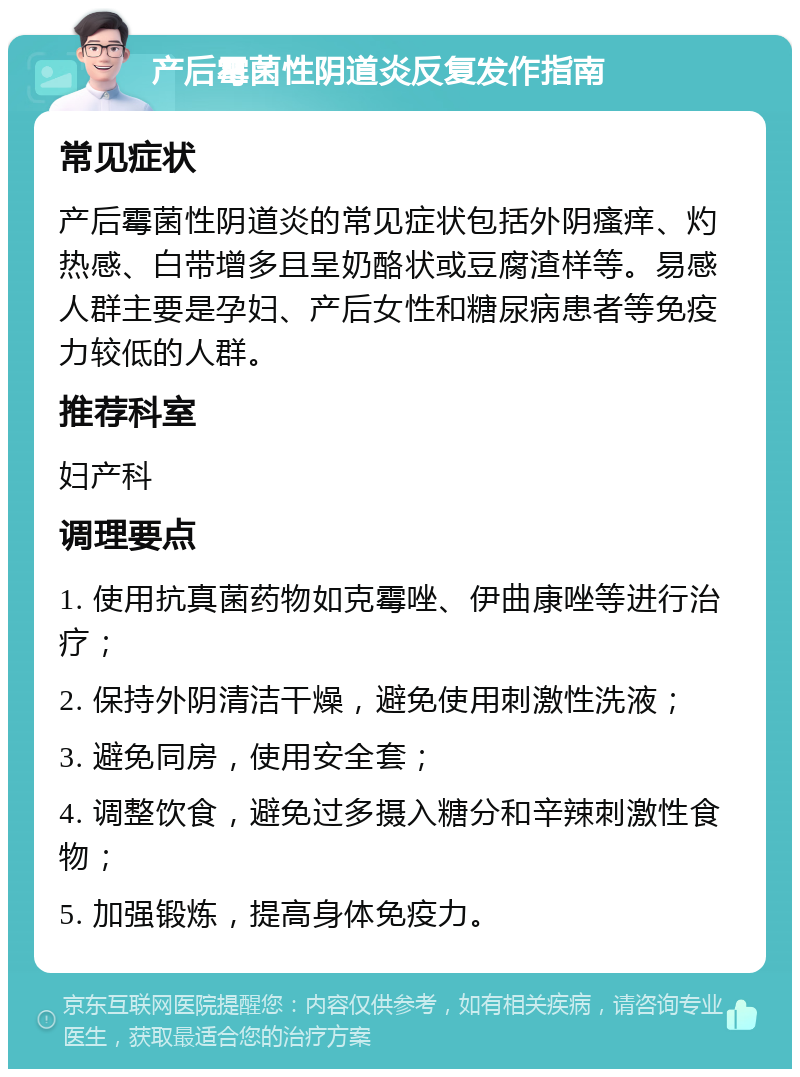 产后霉菌性阴道炎反复发作指南 常见症状 产后霉菌性阴道炎的常见症状包括外阴瘙痒、灼热感、白带增多且呈奶酪状或豆腐渣样等。易感人群主要是孕妇、产后女性和糖尿病患者等免疫力较低的人群。 推荐科室 妇产科 调理要点 1. 使用抗真菌药物如克霉唑、伊曲康唑等进行治疗； 2. 保持外阴清洁干燥，避免使用刺激性洗液； 3. 避免同房，使用安全套； 4. 调整饮食，避免过多摄入糖分和辛辣刺激性食物； 5. 加强锻炼，提高身体免疫力。