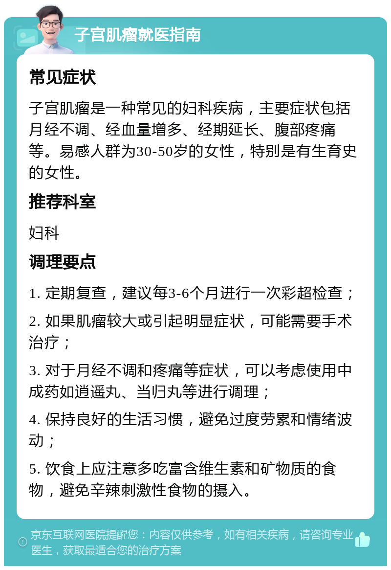 子宫肌瘤就医指南 常见症状 子宫肌瘤是一种常见的妇科疾病，主要症状包括月经不调、经血量增多、经期延长、腹部疼痛等。易感人群为30-50岁的女性，特别是有生育史的女性。 推荐科室 妇科 调理要点 1. 定期复查，建议每3-6个月进行一次彩超检查； 2. 如果肌瘤较大或引起明显症状，可能需要手术治疗； 3. 对于月经不调和疼痛等症状，可以考虑使用中成药如逍遥丸、当归丸等进行调理； 4. 保持良好的生活习惯，避免过度劳累和情绪波动； 5. 饮食上应注意多吃富含维生素和矿物质的食物，避免辛辣刺激性食物的摄入。