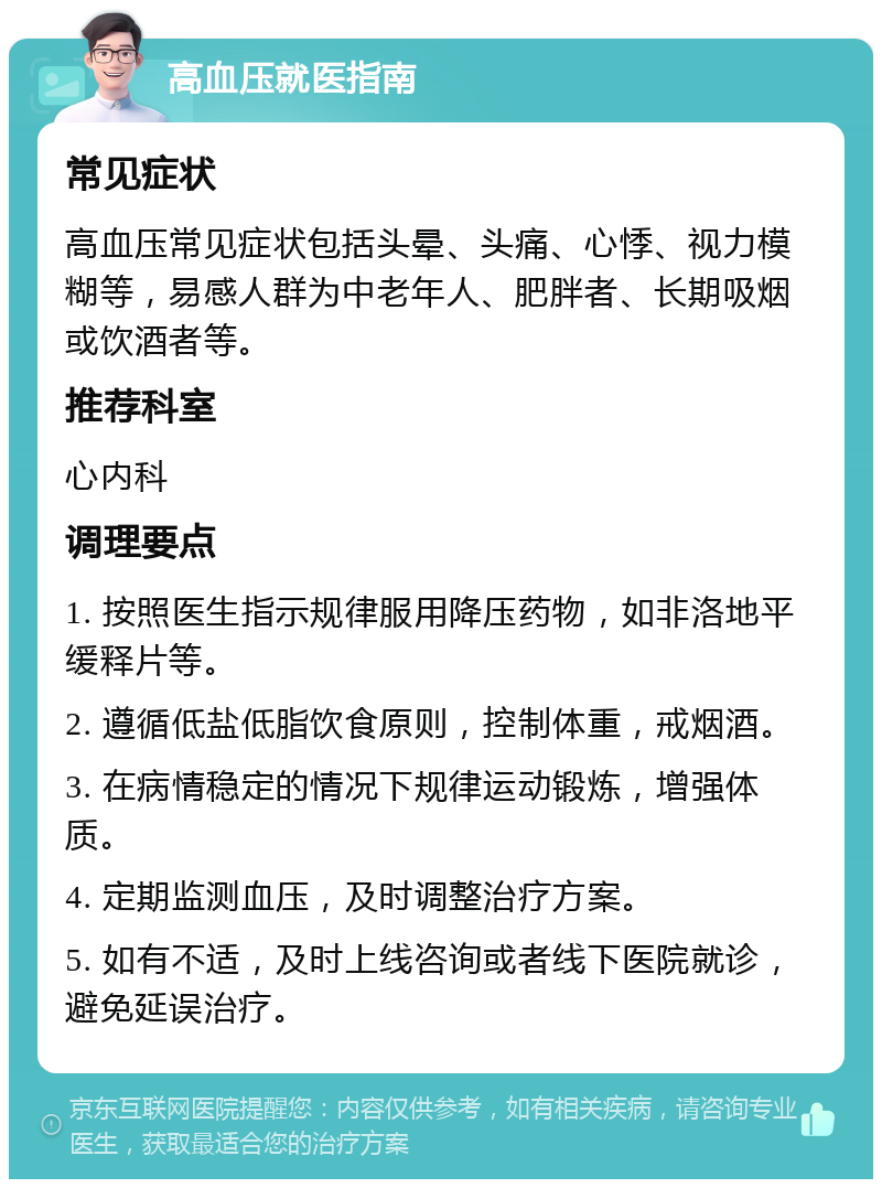 高血压就医指南 常见症状 高血压常见症状包括头晕、头痛、心悸、视力模糊等，易感人群为中老年人、肥胖者、长期吸烟或饮酒者等。 推荐科室 心内科 调理要点 1. 按照医生指示规律服用降压药物，如非洛地平缓释片等。 2. 遵循低盐低脂饮食原则，控制体重，戒烟酒。 3. 在病情稳定的情况下规律运动锻炼，增强体质。 4. 定期监测血压，及时调整治疗方案。 5. 如有不适，及时上线咨询或者线下医院就诊，避免延误治疗。