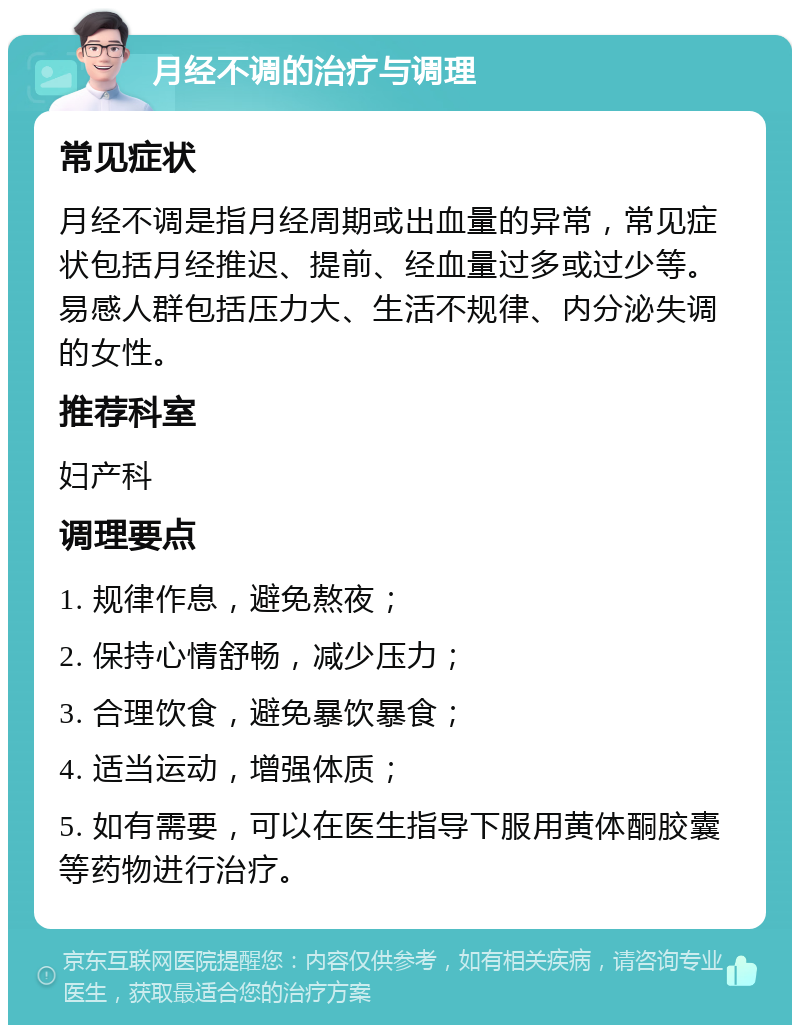 月经不调的治疗与调理 常见症状 月经不调是指月经周期或出血量的异常，常见症状包括月经推迟、提前、经血量过多或过少等。易感人群包括压力大、生活不规律、内分泌失调的女性。 推荐科室 妇产科 调理要点 1. 规律作息，避免熬夜； 2. 保持心情舒畅，减少压力； 3. 合理饮食，避免暴饮暴食； 4. 适当运动，增强体质； 5. 如有需要，可以在医生指导下服用黄体酮胶囊等药物进行治疗。